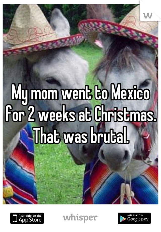 My mom went to Mexico for 2 weeks at Christmas. That was brutal.