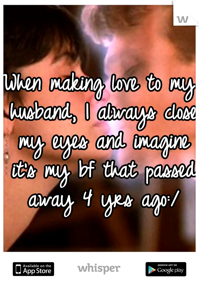 When making love to my husband, I always close my eyes and imagine it's my bf that passed away 4 yrs ago:/