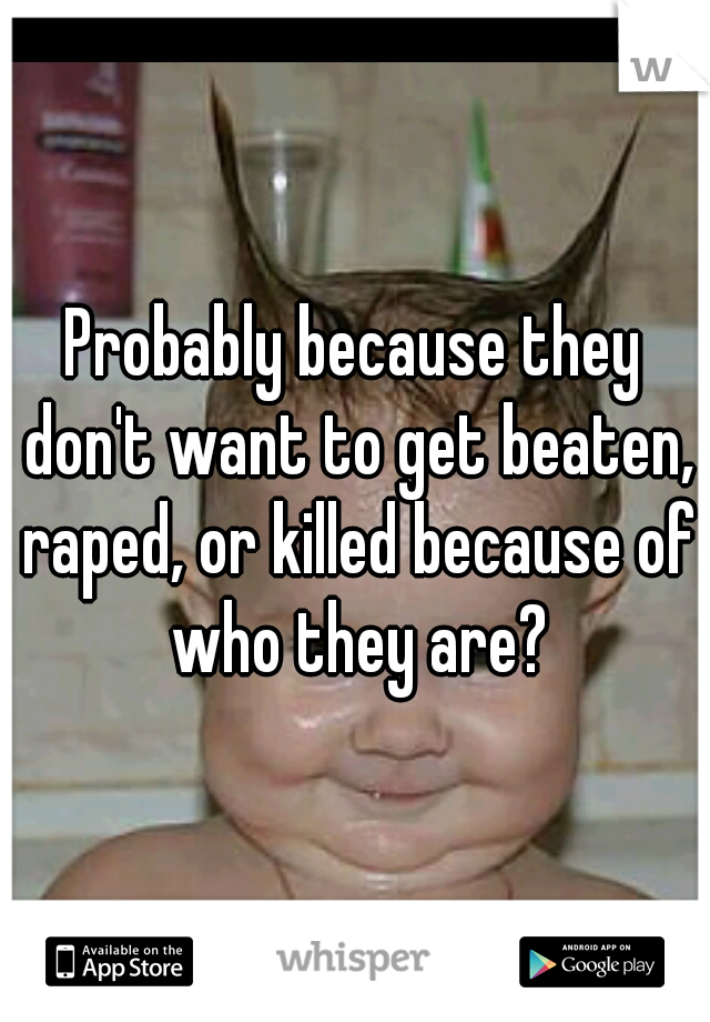 Probably because they don't want to get beaten, raped, or killed because of who they are?