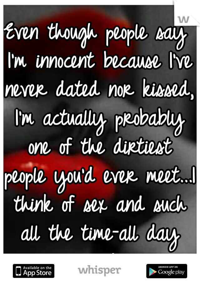 Even though people say I'm innocent because I've never dated nor kissed, I'm actually probably one of the dirtiest people you'd ever meet...I think of sex and such all the time-all day every day.
