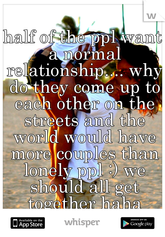 half of the ppl want a normal relationship.... why do they come up to each other on the streets and the world would have more couples than lonely ppl :) we should all get together haha