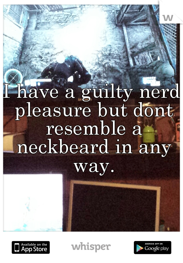 I have a guilty nerd pleasure but dont resemble a neckbeard in any way.