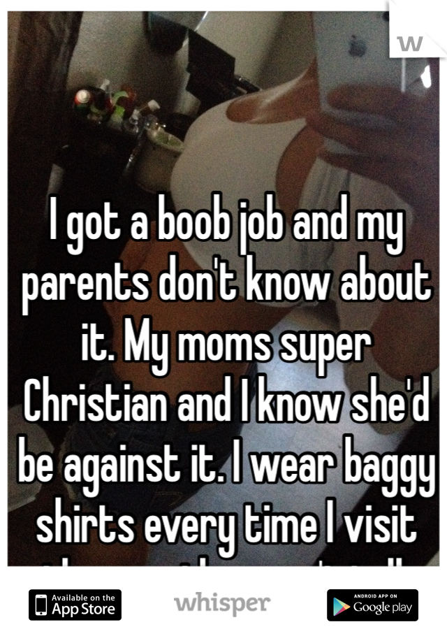 I got a boob job and my parents don't know about it. My moms super Christian and I know she'd be against it. I wear baggy shirts every time I visit them so they can't tell. 