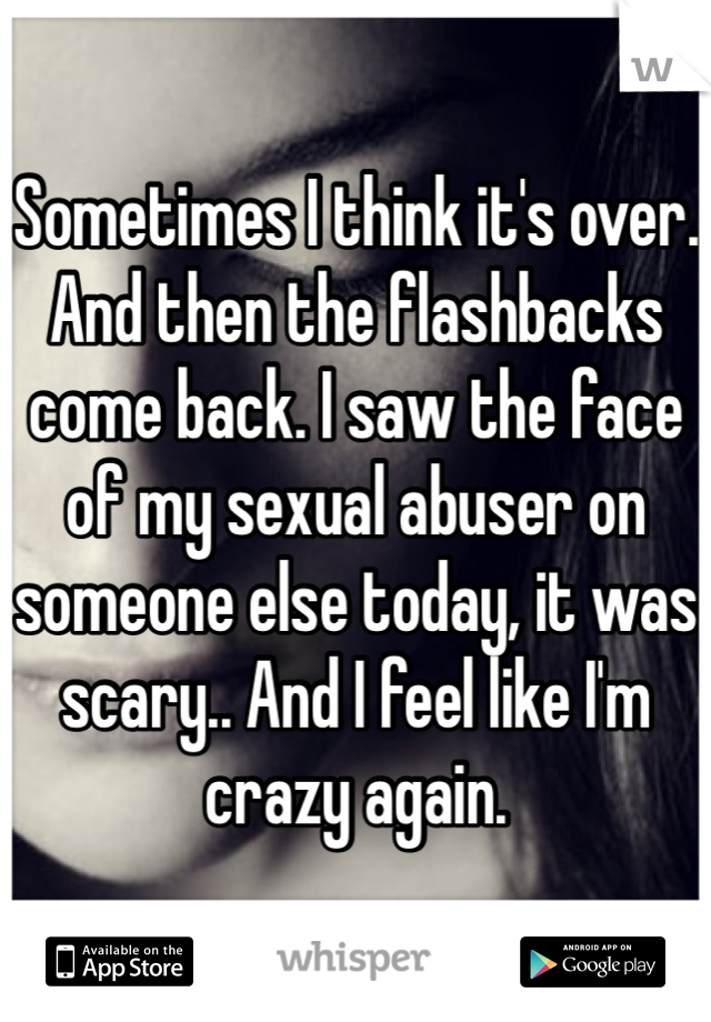 Sometimes I think it's over. And then the flashbacks come back. I saw the face of my sexual abuser on someone else today, it was scary.. And I feel like I'm crazy again. 
