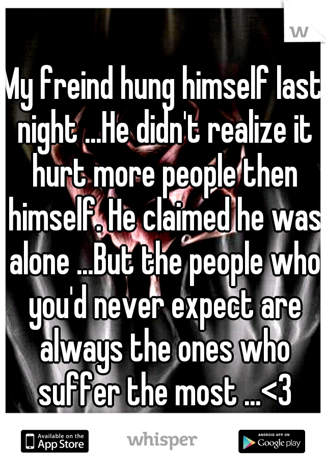 My freind hung himself last night ...He didn't realize it hurt more people then himself. He claimed he was alone ...But the people who you'd never expect are always the ones who suffer the most ...<3
