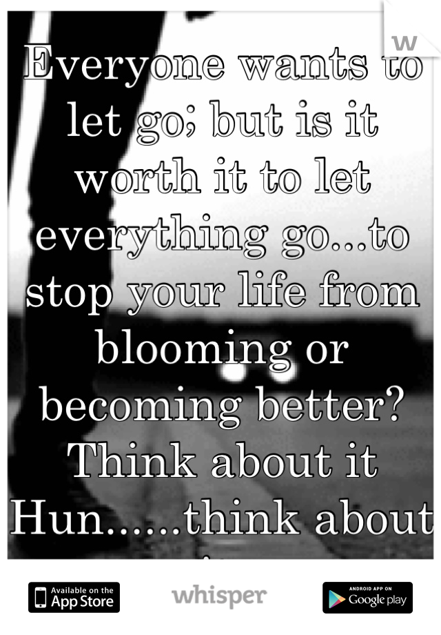 Everyone wants to let go; but is it worth it to let everything go...to stop your life from blooming or becoming better? Think about it Hun......think about it.