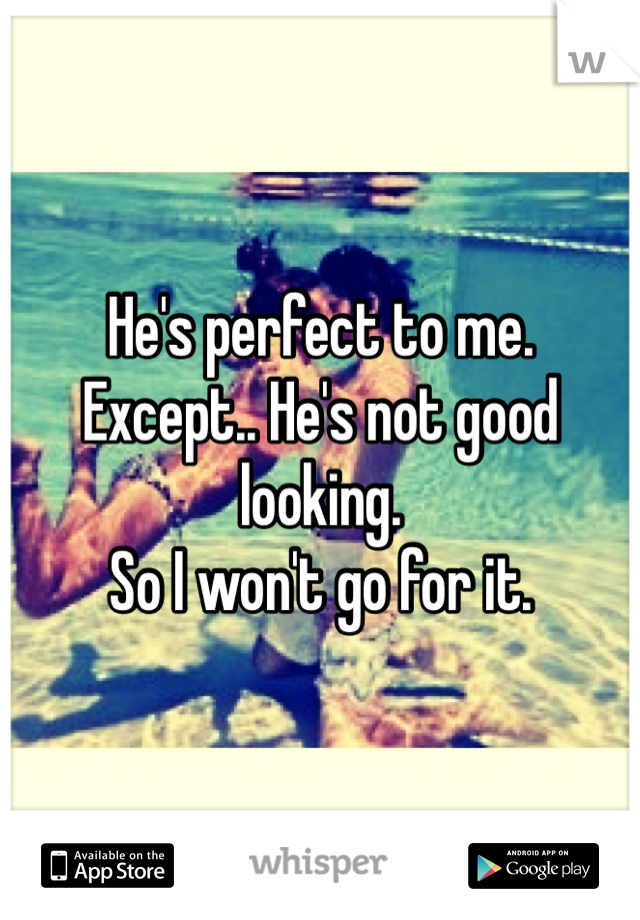 He's perfect to me. 
Except.. He's not good looking. 
So I won't go for it. 