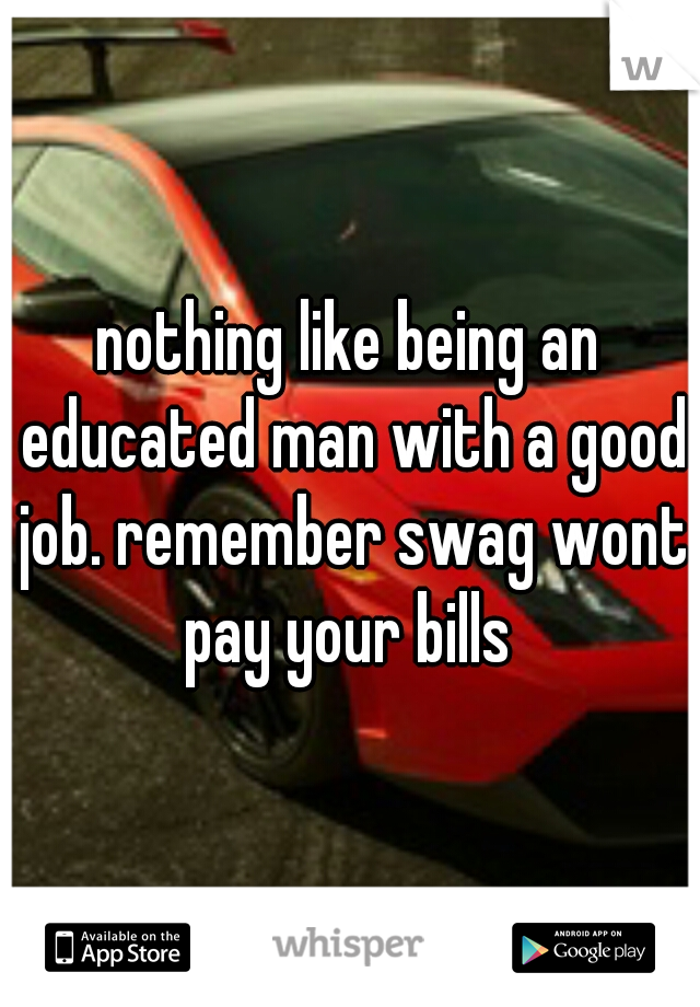 nothing like being an educated man with a good job. remember swag wont pay your bills 