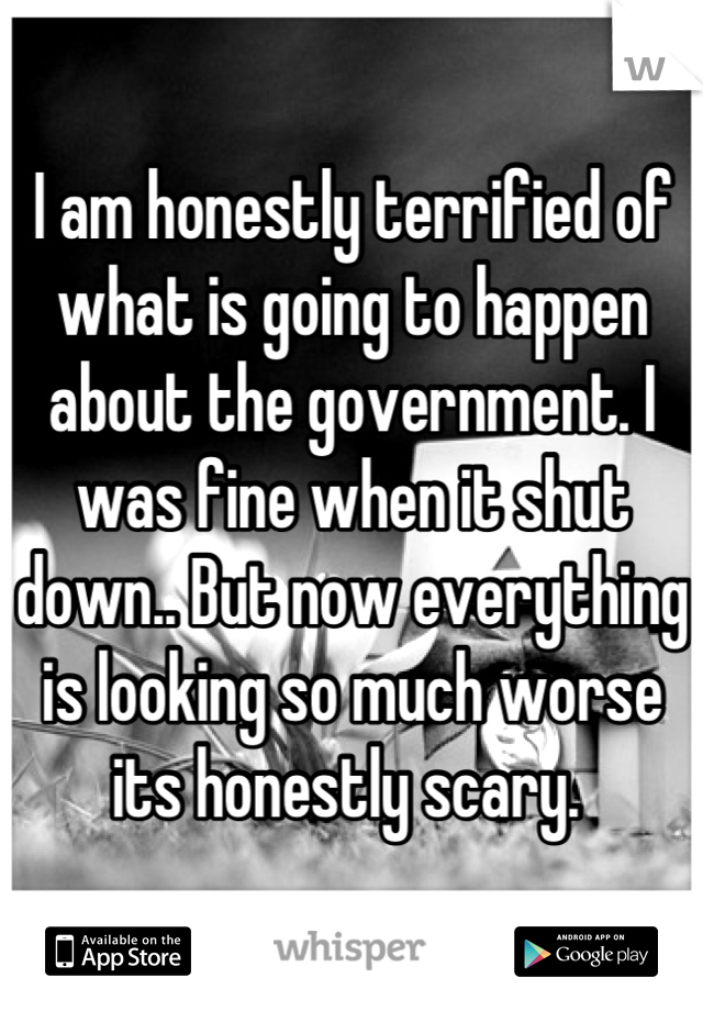 I am honestly terrified of what is going to happen about the government. I was fine when it shut down.. But now everything is looking so much worse its honestly scary. 
