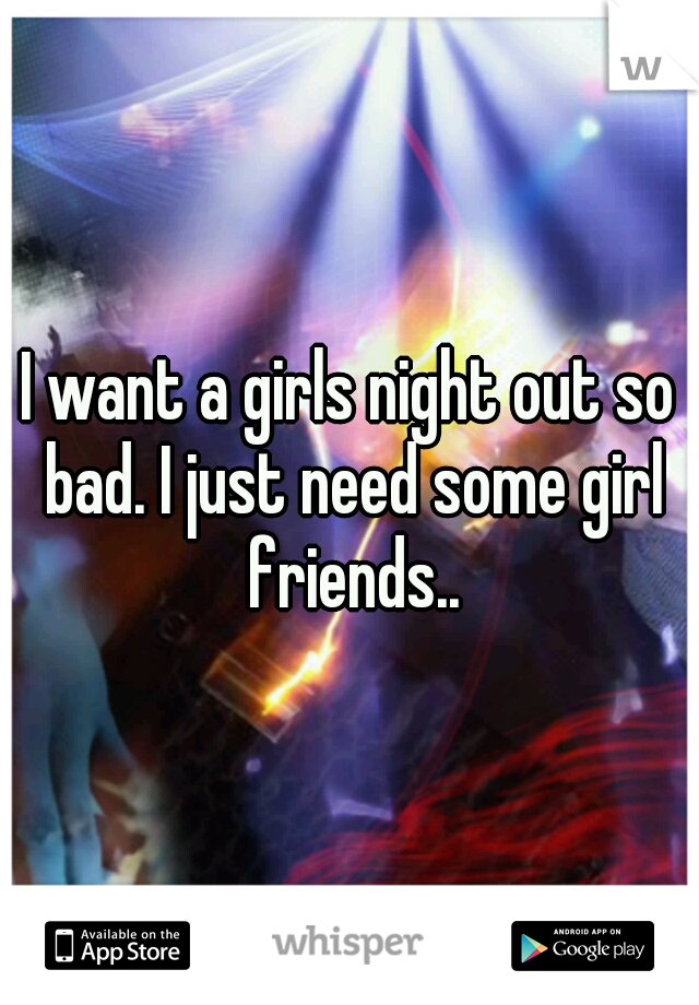 I want a girls night out so bad. I just need some girl friends..