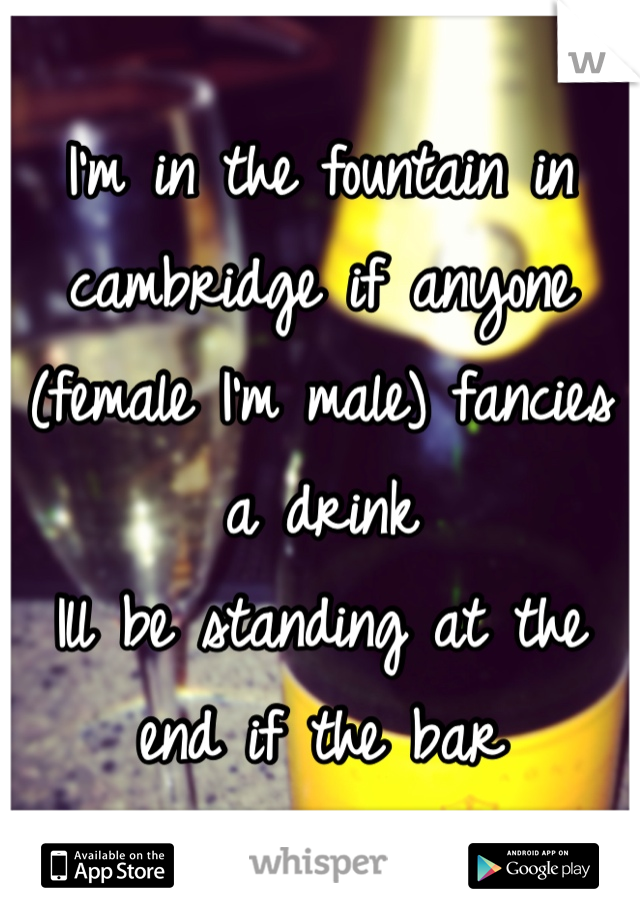 I'm in the fountain in cambridge if anyone (female I'm male) fancies a drink 
Ill be standing at the end if the bar