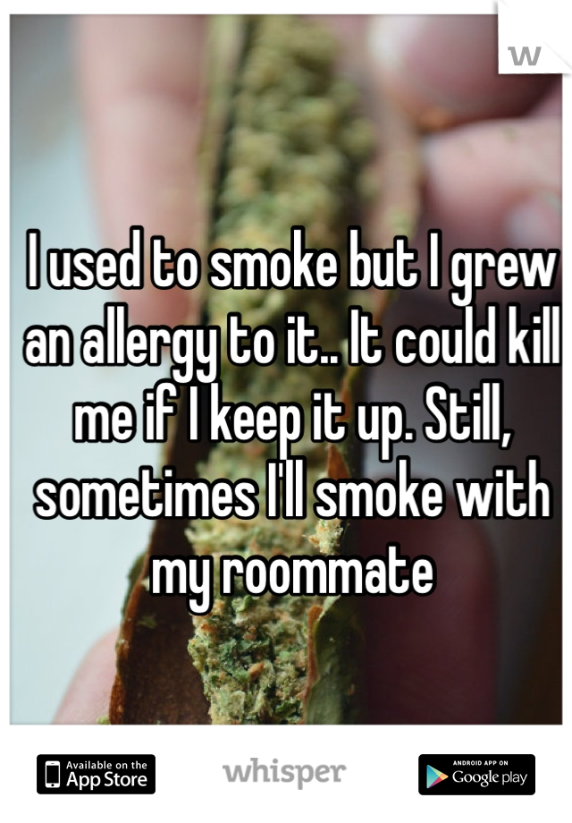 I used to smoke but I grew an allergy to it.. It could kill me if I keep it up. Still, sometimes I'll smoke with my roommate 