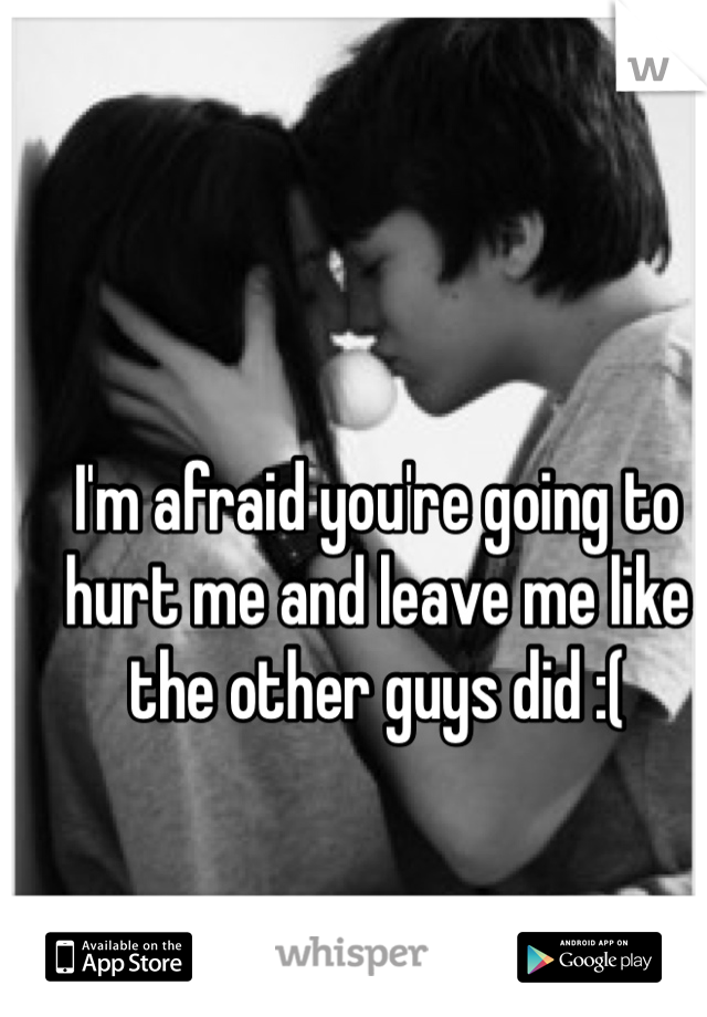 I'm afraid you're going to hurt me and leave me like the other guys did :(
