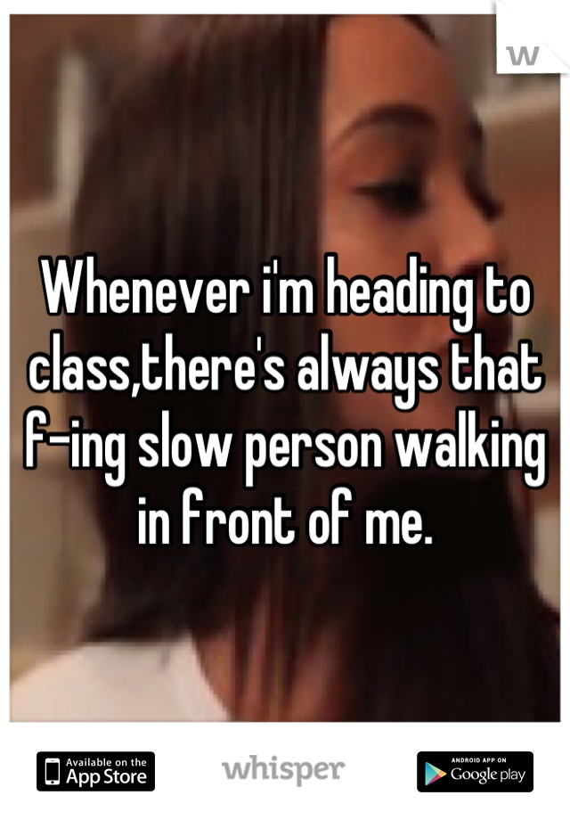 Whenever i'm heading to class,there's always that f-ing slow person walking in front of me.