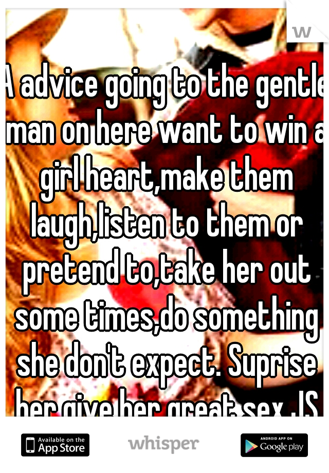 A advice going to the gentle man on here want to win a girl heart,make them laugh,listen to them or pretend to,take her out some times,do something she don't expect. Suprise her,give her great sex.JS