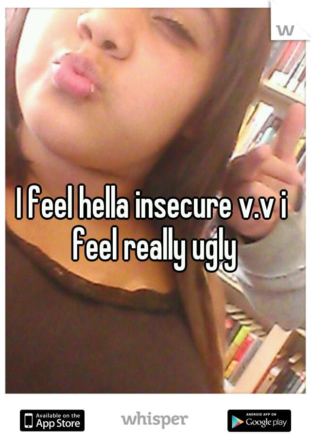 I feel hella insecure v.v i feel really ugly