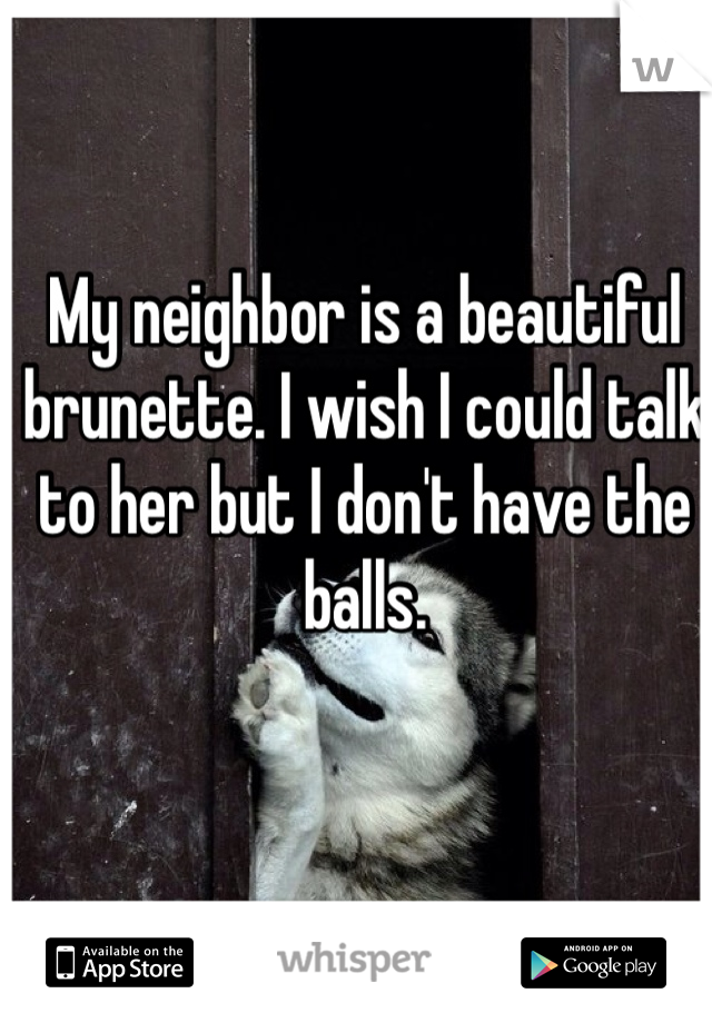 My neighbor is a beautiful brunette. I wish I could talk to her but I don't have the balls. 