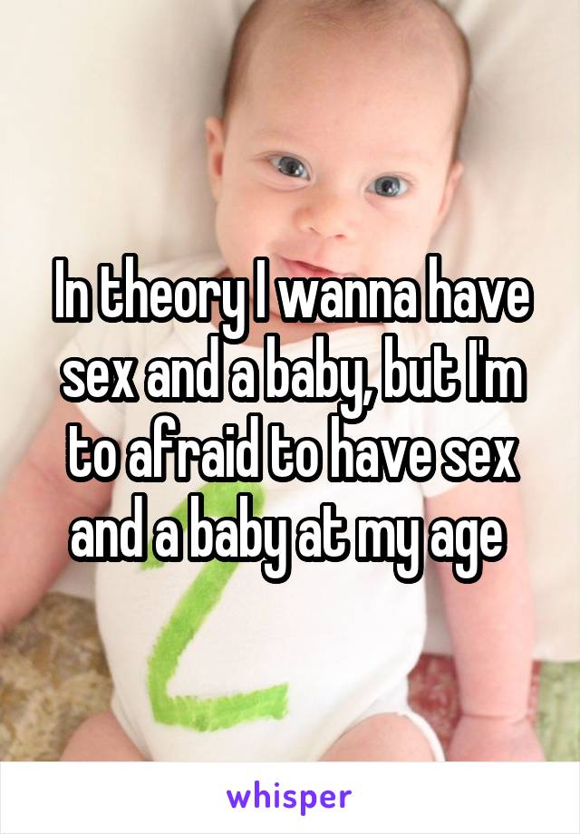 In theory I wanna have sex and a baby, but I'm to afraid to have sex and a baby at my age 