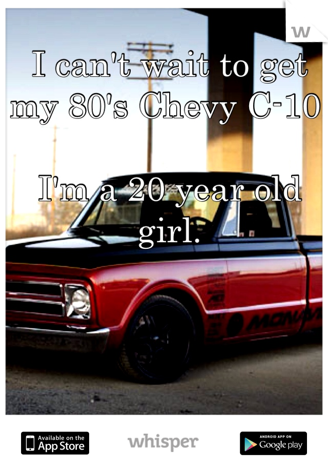 I can't wait to get my 80's Chevy C-10. 

I'm a 20 year old girl.