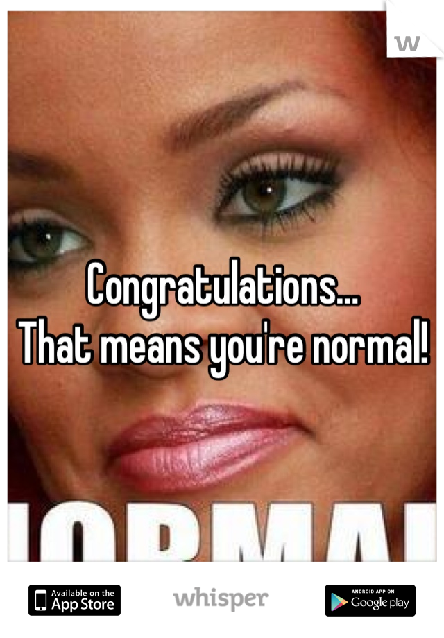 Congratulations…
That means you're normal!