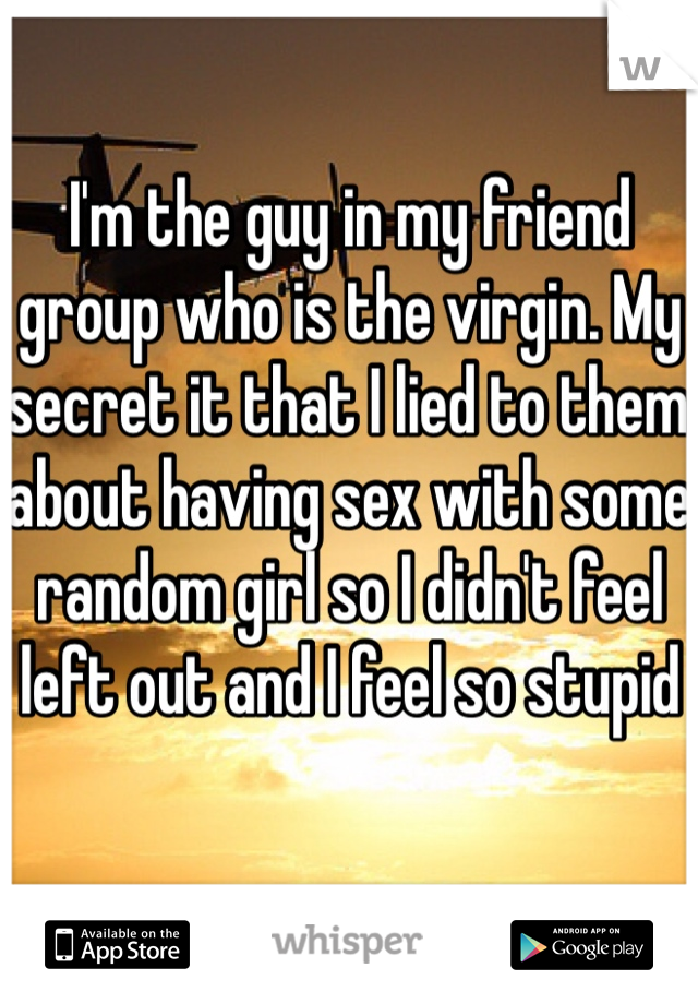 I'm the guy in my friend group who is the virgin. My secret it that I lied to them about having sex with some random girl so I didn't feel left out and I feel so stupid