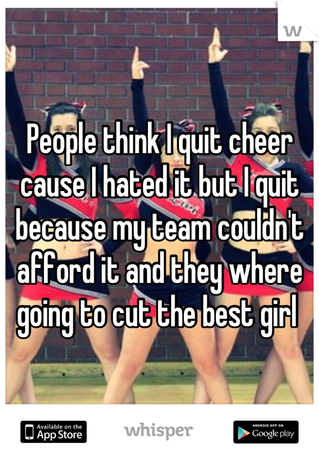 People think I quit cheer cause I hated it but I quit because my team couldn't afford it and they where going to cut the best girl 