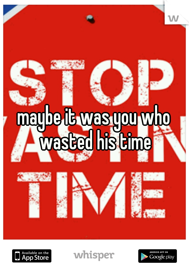 maybe it was you who wasted his time
