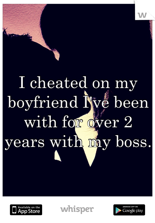 I cheated on my boyfriend I've been with for over 2 years with my boss. 