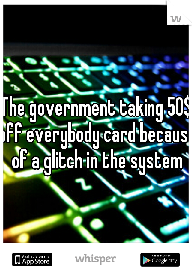 The government taking 50$ off everybody card because of a glitch in the system