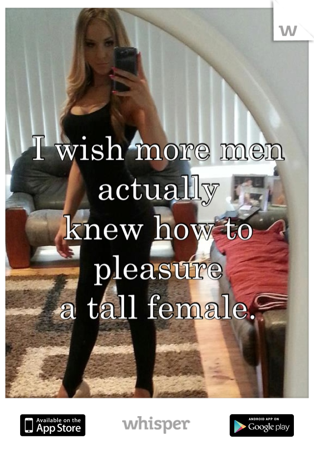 I wish more men actually 
knew how to pleasure 
a tall female. 
