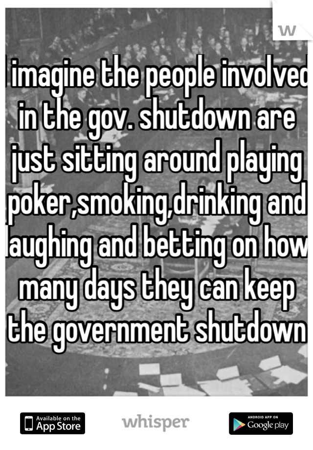 I imagine the people involved in the gov. shutdown are just sitting around playing poker,smoking,drinking and laughing and betting on how many days they can keep the government shutdown 