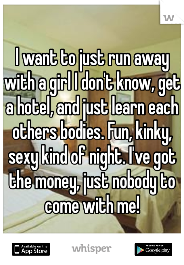 I want to just run away with a girl I don't know, get a hotel, and just learn each others bodies. Fun, kinky, sexy kind of night. I've got the money, just nobody to come with me!