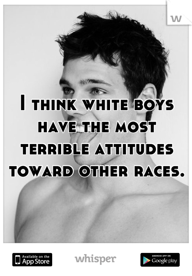 I think white boys have the most terrible attitudes toward other races.