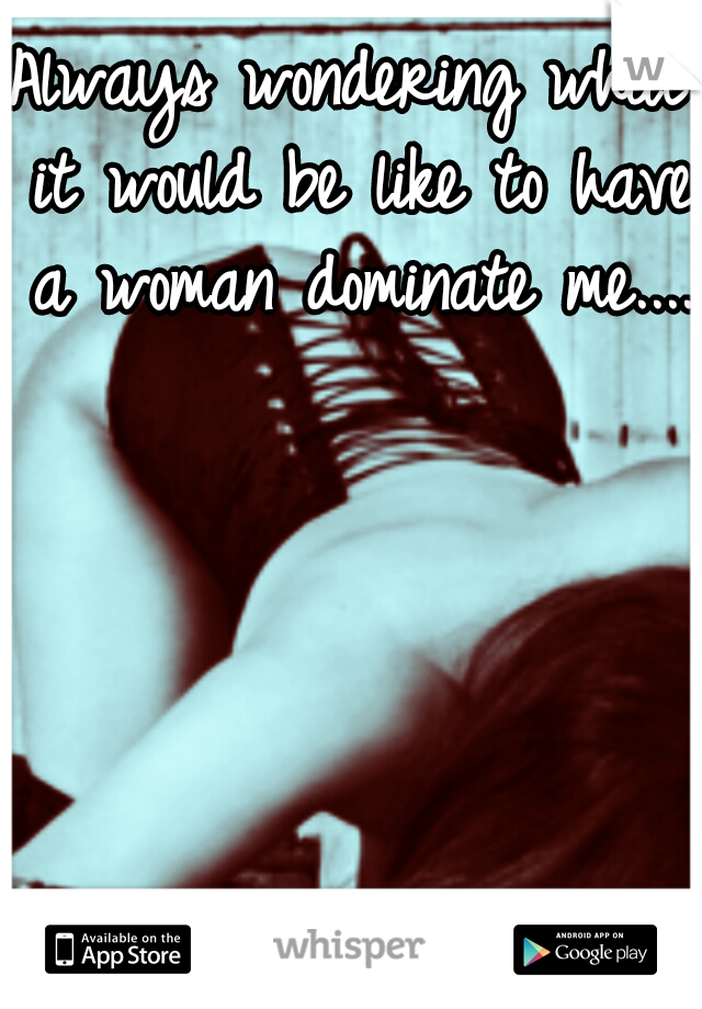 Always wondering what it would be like to have a woman dominate me....