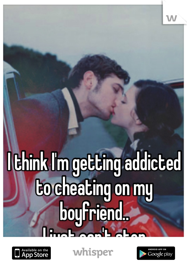 I think I'm getting addicted 
to cheating on my boyfriend.. 
I just can't stop