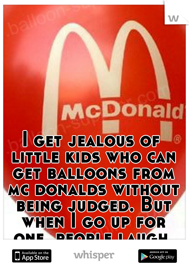 I get jealous of little kids who can get balloons from mc donalds without being judged. But when I go up for one, people laugh.