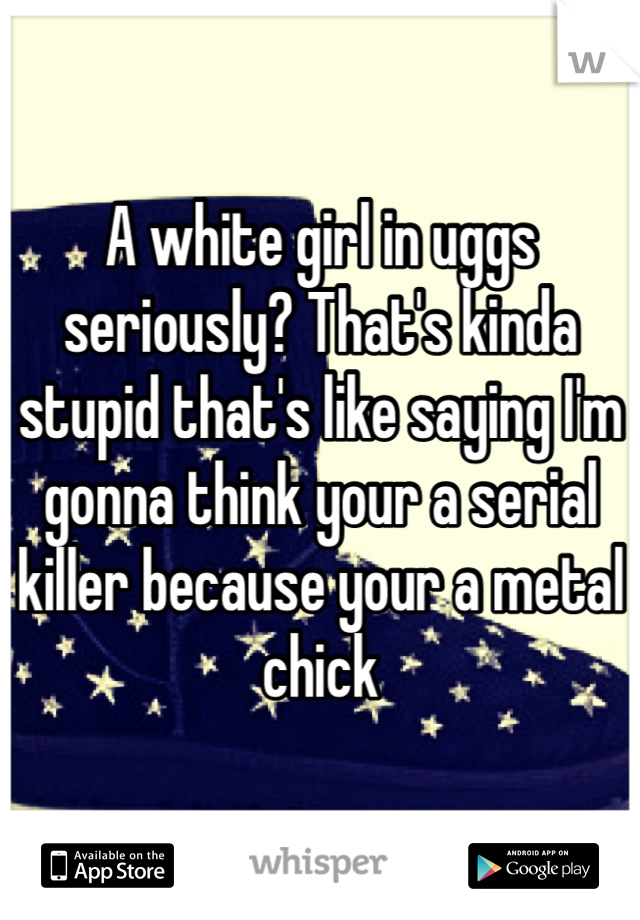 A white girl in uggs seriously? That's kinda stupid that's like saying I'm gonna think your a serial killer because your a metal chick