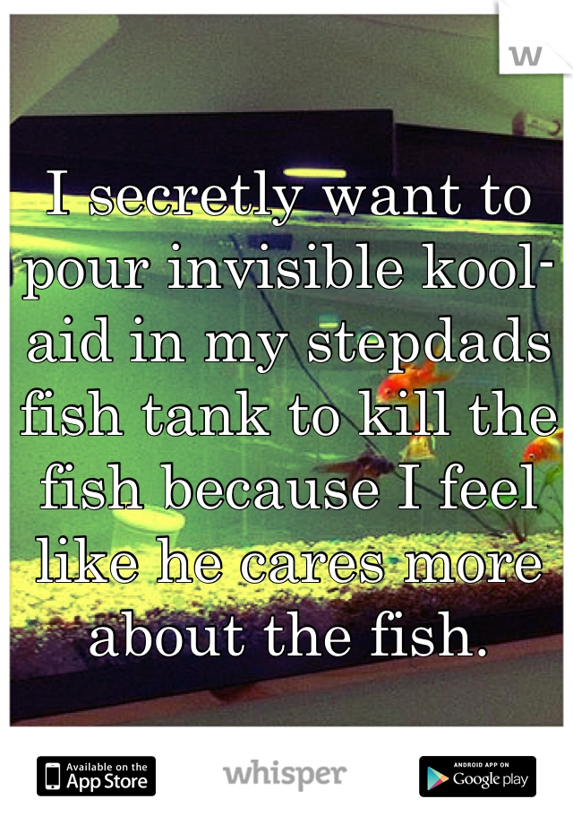 I secretly want to pour invisible kool-aid in my stepdads fish tank to kill the fish because I feel like he cares more about the fish.