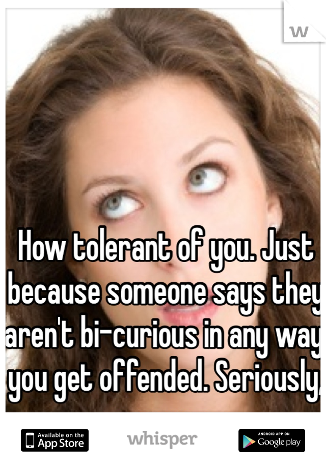 How tolerant of you. Just because someone says they aren't bi-curious in any way you get offended. Seriously, grow up.