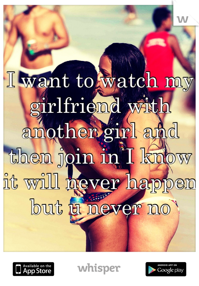 I want to watch my girlfriend with another girl and then join in I know it will never happen but u never no