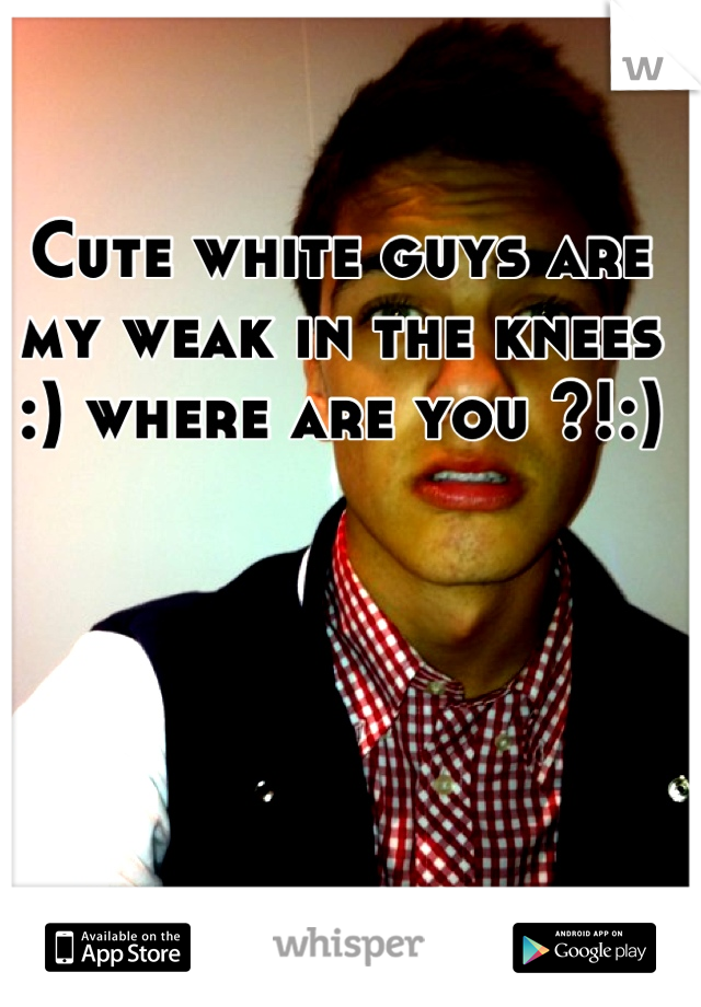 Cute white guys are my weak in the knees :) where are you ?!:)
