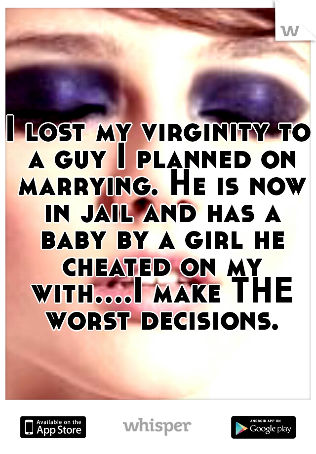 I lost my virginity to a guy I planned on marrying. He is now in jail and has a baby by a girl he cheated on my with....I make THE worst decisions.