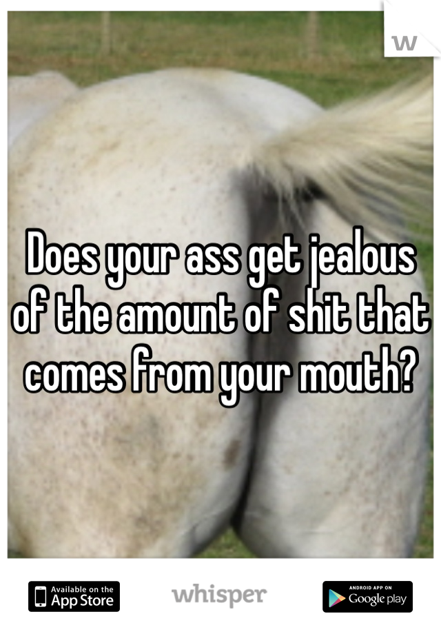 Does your ass get jealous of the amount of shit that comes from your mouth?