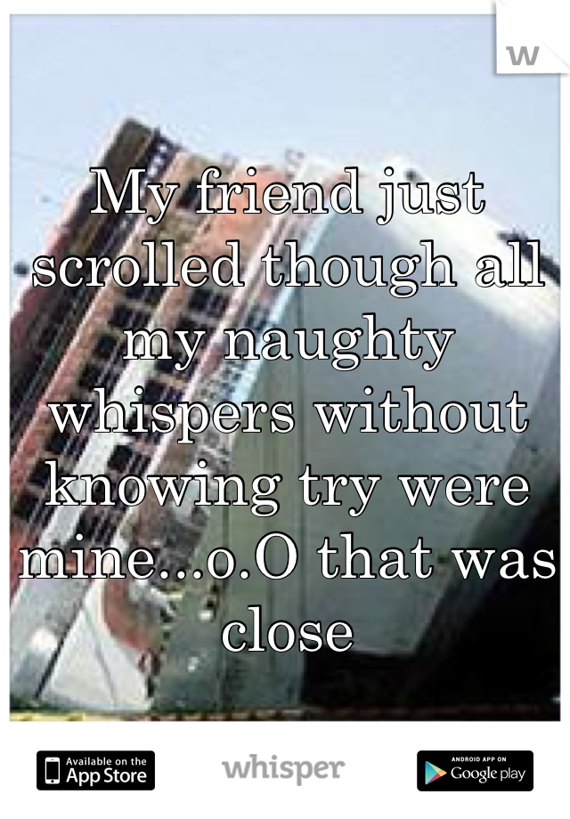 My friend just scrolled though all my naughty whispers without knowing try were mine...o.O that was close