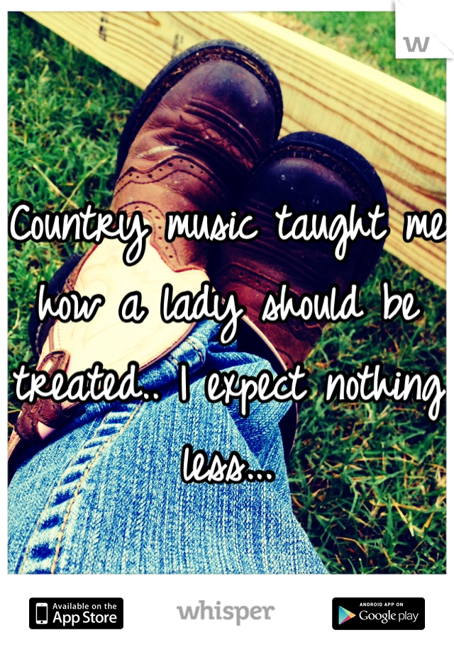 Country music taught me how a lady should be treated.. I expect nothing less...
