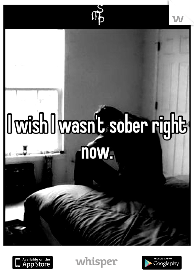 I wish I wasn't sober right now.