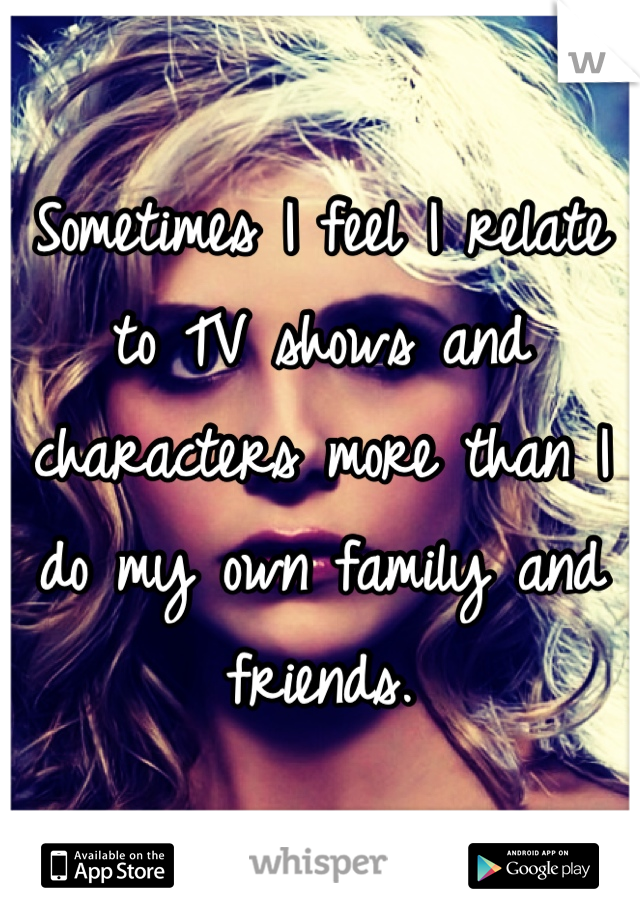 Sometimes I feel I relate to TV shows and characters more than I do my own family and friends.