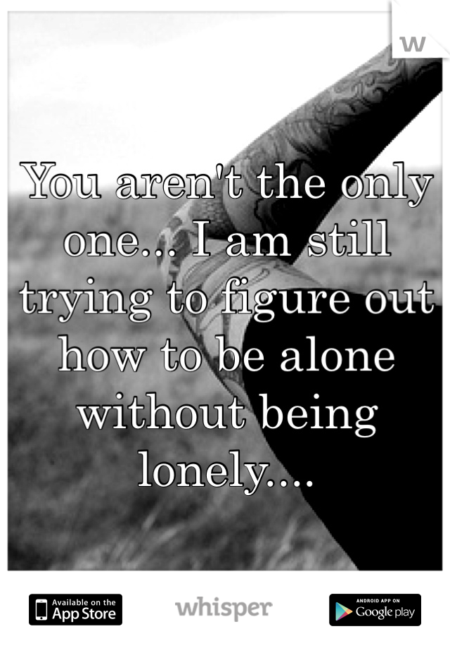 You aren't the only one... I am still trying to figure out how to be alone without being lonely....