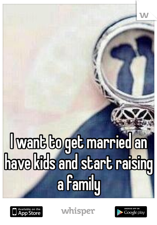 I want to get married an have kids and start raising a family