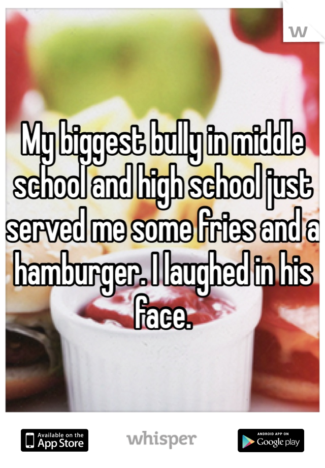 My biggest bully in middle school and high school just served me some fries and a hamburger. I laughed in his face. 